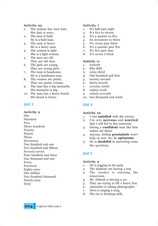 Activity 25
1 . The woman has wavy hair.
Her hair is wavy.
2. The man is bald.
He is a bald man.
3. The man is heavy.
He is a heavy man.
4. The woman is light.
She is a light woman.
5 . The men are old.
They are old men.
6. The girls are young.
They are young girls.
7 . The man is handsome.
He is a handsome man.
8. The women are pretty.
They are pretty woman.
9. The man has a big mustache.
His mustache is big.
10. The man has a heavy beard.
His beard is heavy.

Activity 7
1 . It’s half past eight
2. It’s five to eleven
3. It’s a quarter to five
4. Its seventeen to three
5 . It’s seven past three
6. It’s a quarter past five
7 . It’s five past nine
8. It’s seven o’clock

Unit 3

Unit 4

Activity 2
One
Nineteen
Five
Three hundred
Twenty
Ninety
Three
Seventeen
Two hundred and one
Five hundred and fifteen
Seventy-seven
Four hundred and three
One thousand and one
Forty
Fourteen
Eighty-nine
One million
Two hundred thousand
Ninety-nine
Sixty

Activity 10
1 . I was satisfied with the service.
2. I’m very nervous and worried
that I will fail in this interveiw.
3. Seeing a confident man like him
makes me down.
4. Anyway, feeling pessimistic won’t
help us now. So, be optimistic.
5 . He is doubtful in answering some
the questions.

204

English for SMK Grade X

Activity 11
1 . fortieth
2. fifty-fifth
3. sixty-third
4. One hundred and first
5 . twenty-second
6. thirty-fourth
7 . seventy-ninth
8. eighty-sixth
9. ninety-seventh
10. two thousand and tenth

Unit 5
Activity 2
1 . He is jogging in the park.
2. The students are having a test.
3. The teacher is entering the
classroom.
4. Mr. Habudi is driving a car.
5 . They are trying to lift a heavy box.
6. Aminudin is taking photographs.
7 . Dewi is singing a song.
8. The cat is drinking milk.

 