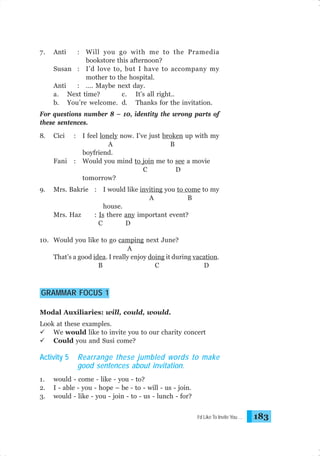 7.

Anti

: Will you go with me to the Pramedia
bookstore this afternoon?
Susan : I’d love to, but I have to accompany my
mother to the hospital.
Anti
: …. Maybe next day.
a. Next time?
c. It’s all right..
b. You’re welcome. d. Thanks for the invitation.

For questions number 8 – 10, identity the wrong parts of
these sentences.
8.

:

Fani

9.

Cici

:

I feel lonely now. I’ve just broken up with my
A
B
boyfriend.
Would you mind to join me to see a movie
C
D
tomorrow?

Mrs. Bakrie : I would like inviting you to come to my
A
B
house.
Mrs. Haz
: Is there any important event?
C
D

10. Would you like to go camping next June?
A
That’s a good idea. I really enjoy doing it during vacation.
B
C
D

GRAMMAR FOCUS 1
Modal Auxiliaries: will, could, would.
Look at these examples.
We would like to invite you to our charity concert
Could you and Susi come?

Activity 5
1.
2.
3.

Rearrange these jumbled words to make
good sentences about invitation.

would - come - like - you - to?
I - able - you - hope – be - to - will - us - join.
would - like - you - join - to - us - lunch - for?
I’d Like To Invite You …

183

 