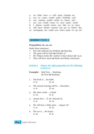 4.
5.
6.
7.
8.
9.
10.

we - little - have - a - will - party - Sunday -on.
you - to - come - would - party - birthday - my?
you - coming - would - mind - to - house - my?
our - you - could - come - to - next - party - week?
I - dinner - would - invite - you - like - to - to - have.
will - have - dinner - concert - you - go - to - before - the.
accompany - me - could - you - Lisa’s - party - to - go - to?

GRAMMAR FOCUS 2
Preposition: in, on, at.
Study these sentences:
Sari will celebrate her birthday on Saturday.
The party will be held on October 3rd.
Mr. Wijaya invites Mr. Andrew to have dinner at 7 p.m.
They will have lunch at Steak and Shake restaurant.

Activity 6
Example:

Choose the right preposition for the following
sentences.
Budi lives … Bandung.
He lives in Bandung.

1.
2.

The annual meeting will be … December.
A. in
B. on

3.

My sister works … a bank.
A. on
B. at

4.

Arman lives … Jl. Dr. Karyadi 26.
A. at
B. on

5.

We will have a little party … August 16th.
A. at
B. on

6.

184

The book is … the table.
A. in
B. on

The car is … the house.
A. on
B. at

English for SMK Grade X

 