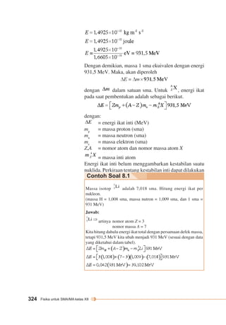 Dengan demikian, massa 1 sma ekuivalen dengan energi 
931,5 MeV. Maka, akan diperoleh 
dengan dalam satuan sma. Untuk , energi ikat 
pada saat pembentukan adalah sebagai berikut. 
dengan: 
324 Fisika untuk SMA/MA kelas XII 
= energi ikat inti (MeV) 
mp = massa proton (sma) 
mn = massa neutron (sma) 
me = massa elektron (sma) 
Z,A = nomor atom dan nomor massa atom X 
= massa inti atom 
Energi ikat inti belum menggambarkan kestabilan suatu 
nuklida. Perkiraan tentang kestabilan inti dapat dilakukan 
Contoh Soal 8.1 
Massa isotop adalah 7,018 sma. Hitung energi ikat per 
nukleon. 
(massa H = 1,008 sma, massa nutron = 1,009 sma, dan 1 sma = 
931 MeV) 
Jawab: 
artinya nomor atom Z = 3 
nomor massa A = 7 
Kita hitung dahulu energi ikat total dengan persamaan defek massa, 
tetapi 931,5 MeV kita ubah menjadi 931 MeV (sesuai dengan data 
yang diketahui dalam tabel). 
 