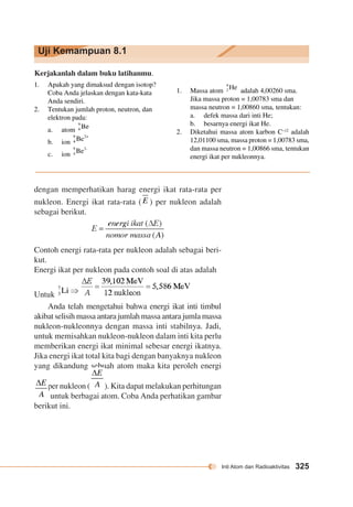 Inti Atom dan Radioaktivitas 325 
Uji Kemampuan 8.1 
Kerjakanlah dalam buku latihanmu. 
1. Apakah yang dimaksud dengan isotop? 
Coba Anda jelaskan dengan kata-kata 
Anda sendiri. 
2. Tentukan jumlah proton, neutron, dan 
elektron pada: 
a. atom 
b. ion 
c. ion 
1. Massa atom adalah 4,00260 sma. 
Jika massa proton = 1,00783 sma dan 
massa neutron = 1,00860 sma, tentukan: 
a. defek massa dari inti He; 
b. besarnya energi ikat He. 
2. Diketahui massa atom karbon C–12 adalah 
12,01100 sma, massa proton = 1,00783 sma, 
dan massa neutron = 1,00866 sma, tentukan 
energi ikat per nukleonnya. 
dengan memperhatikan harag energi ikat rata-rata per 
nukleon. Energi ikat rata-rata ( ) per nukleon adalah 
sebagai berikut. 
Contoh energi rata-rata per nukleon adalah sebagai beri-kut. 
Energi ikat per nukleon pada contoh soal di atas adalah 
Untuk 
Anda telah mengetahui bahwa energi ikat inti timbul 
akibat selisih massa antara jumlah massa antara jumla massa 
nukleon-nukleonnya dengan massa inti stabilnya. Jadi, 
untuk memisahkan nukleon-nukleon dalam inti kita perlu 
memberikan energi ikat minimal sebesar energi ikatnya. 
Jika energi ikat total kita bagi dengan banyaknya nukleon 
yang dikandung sebuah atom maka kita peroleh energi 
ikat per nukleon ( ). Kita dapat melakukan perhitungan 
untuk berbagai atom. Coba Anda perhatikan gambar 
berikut ini. 
 