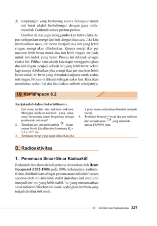 Inti Atom dan Radioaktivitas 327 
3) lengkungan yang berkurang secara berangsur untuk 
inti berat adalah berhubungan dengan gaya tolak-menolak 
Coulomb antara proton-proton. 
Gambar di atas juga menggambarkan bahwa kita da-pat 
melepaskan energi dari inti dengan dua cara. Jika kita 
memisahkan suatu inti berat menjadi dua inti yang lebih 
ringan, energi akan dibebaskan. Karena energi ikat per 
nucleon lebih besar untuk dua inti lebih ringan daripada 
untuk inti induk yang berat. Proses ini dikenal sebagai 
reaksi fisi. Pilihan lain adalah kita dapat menggabungkan 
dua inti ringan menjadi sebuah inti yang lebih berat; sekali 
lagi energi dibebaskan jika energi ikat per nucleon lebih 
besar untuk inti berat yang dibentuk daripada untuk kedua 
inti ringan. Proses ini dikenal sebagai reaksi fusi. Kita akan 
membahas reaksi fisi dan fusi dalam subbab selanjutnya. 
Uji Kemampuan 8.2 
Kerjakanlah dalam buku latihanmu. 
1. Inti atom terdiri atas nukleon-nukleon. 
Mengapa nucleon-nukleon yang sama-sama 
bermuatan dapat bergabung sebagai 
pembentuk inti atom? 
2. Tentukan jari-jari atom karbon dalam 
satuan Fermi jika diketahui konstanta R0 = 
1,2 × 10–13 cm. 
3. Tentukan energi yang dapat dihasilkan jika 
1 gram massa seluruhnya berubah menjadi 
energi. 
4. Tentukan besarnya energi ikat per nukleon 
dari sebuah atom yang memiliki 
massa 15,99491 sma. 
B. Radioaktivitas 
1. Penemuan Sinari-Sinar Radioaktif 
Radioaktivitas alamiah kali pertama ditemukan oleh Henri 
Bacquerel (1852-1908) pada 1896. Selanjutnya, radioak-tivitas 
didefinisikan sebagai pemancaran radioaktif secara 
spontan oleh inti-inti tidak stabil (misalnya inti uranium) 
menjadi inti-inti yang lebih stabil. Inti yang memancarkan 
sinar radiokatif disebut inti induk, sedangkan inti baru yang 
terjadi disebut inti anak. 
 