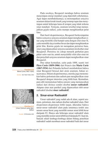 Sumber: Seri Tokoh Fisika, 2004 
328 Fisika untuk SMA/MA kelas XII 
Pada awalnya, Becquerel menduga bahwa uranium 
menyimpan energi matahari yang diperoleh sebelumnya. 
Agar dapat membuktikannya, ia menempatkan senyawa 
uranium dalam kotak timah yang tertutup rapat dan meny-impan 
untuk beberapa lama di tempat yang tidak terkena 
sinar matahari. Ternyata, uranium tersebut tetap menun-jukkan 
gejala radiasi, yaitu mampu menghitamkan pelat 
foto. 
Dari hasil eksperimennya, Becquerel berkesimpulan 
bahwa senyawa-senyawa uranium dapat menghasilkan si-nar 
yang memiliki sifat hampir sama dengan sifat sinar-X, 
yaitu memiliki daya tembus besar dan dapat menghitamkan 
pelat film. Karena gejala ini merupakan peristiwa baru, 
sinar yang dipancarkan senyawa uaranium ini disebut sinar 
Becquerel. Peristiwa ini cukup menarik perhatian para 
pakar sains saat itu, untuk menyelidiki sifat-sifat sinar ini 
dan penyebab senyawa uranium dapat menghasilkan sinar 
Becquerel. 
Dua tahun kemudian, yaitu pada 1898, suami istri 
Piere Curie (1859-1906) dari Prancis dan Marie Curie 
(1867-1934) dari Polandia berhasil membuktikan bahwa 
sinar Becquerel berasal dari atom uranium, bukan se-nyawanya. 
Dalam eksperimennya, mereka juga menemu-kan 
bahwa polonium dan radium pun menghasilkan sinar 
Becquerel dengan intensitas yang lebih kuat. Kemudian, 
para ahli memutuskan bahwa unsure yang memancarkan 
radiasi dari dirinya sendiri disebut unsur radioaktif. 
Adapun sinar atau partikel yang dipancarkan oleh unsur 
radioaktif disebut sinar radioaktif. 
2. Sinar-sinar Radioaktif 
Unsur radioaktif yang sudah ada di alam, seperti ura-nium, 
polonium, dan radium disebut radioaktif alam. Dari 
eksperimen-eksperimen lebih lanjut, diketahui bahwa 
unsur-unsur radioaktif alam pada umumnya terdiri atas 
unsure-unsur berat yang memiliki nomor atom lebih besar 
daripada 83. Hanya ada beberapa unsur radioaktif alam 
yang memiliki nomor atom lebih kecil daripada 83. Saat ini, 
banyak sekali lembaga-lembaga dalam bidang penelitian 
radioaktif sudah membuat unsur radioaktif baik dari unsur 
Gambar 8.6 
Marie Curie (1867-1934) 
Gambar 8.7 
Unsur Uranium yang dipa-datkan 
Sumber: CD Encharta, 2005 
 