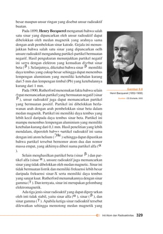 Inti Atom dan Radioaktivitas 329 
besar maupun unsur ringan yang disebut unsur radioaktif 
buatan. 
Pada 1899, Henry Becquerel mengamati bahwa salah 
satu sinar yang dipancarkan oleh unsur radioaktif dapat 
dibelokkan oleh medan magnetik yang arahnya sama 
dengan arah pembelokan sinar katode. Gejala ini menun-jukkan 
bahwa salah satu sinar yang dipancarkan oelh 
unsure radioaktif mengandung partikel-partikel bermuatan 
negarif. Hasil pengukuran menunjukkan partikel negatif 
ini sama dengan elektron yang kemudian disebut sinar 
beta ( ). Selanjutnya, diketahui bahwa sinar memiliki 
daya tembus yang cukup besar sehingga dapat menembus 
lempengan aluminium yang memiliki ketebalan kurang 
dari 5 mm dan lempengan timbal (Pb) yang ketebalannya 
kurang dari 1 mm. 
Pada 1900, Rutherford menemukan fakta bahwa selain 
dapat memancarkan partikel yang bermuatan negatif (sinar 
), unsur radioaktif juga dapat memancarkan partikel 
yang bermuatan positif. Partikel ini dibelokkan berla-wanan 
arah dengan arah pembelokkan sinar beta dalam 
medan magnetik. Partikel ini memiliki daya tembus yang 
lebih kecil daripada daya tembus sinar beta. Partikel ini 
mampu menembus lempengan aluminium yang memiliki 
ketebalan kurang dari 0,1 mm. Hasil penelitian yang lebih 
mendalam, diperoleh bahwa partikel radioaktif ini sama 
dengan inti atom helium ( ) sehingga dapat dipastikan 
bahwa partikel tersebut bernomor atom dua dan nomor 
massa empat, yang akhirnya diberi nama partikel alfa ( 
). 
Selain menghasilkan partikel beta (sinar ) dan par-tikel 
alfa (sinar ), unsure radioaktif juga memancarkan 
sinar yang tidak dibelokkan oleh medan magnetic. Sinar ini 
tidak bermuatan listrik dan memiliki frekuensi lebih besar 
daripada frekuensi sinar-X serta memiliki daya tembus 
yang sangat kuat. Rutherford menamakannya dengan sinar 
gamma ( ). Dan ternyata, sinar ini merupakan gelombang 
elektromagnetik. 
Ada tiga jenis sinar radioaktif yang dapat dipancarkan 
oleh inti tidak stabil, yaitu sinar alfa ( ), sinar ( ), dan 
sinar gamma ( ). Apabila ketiga sinar radioaktif tersebut 
dilewatkan sehingga memotong medan magnetik yang 
Gambar 8.8 
Henri Bacquerel (1852-1908) 
Sumber: CD Encharta, 2005 
 