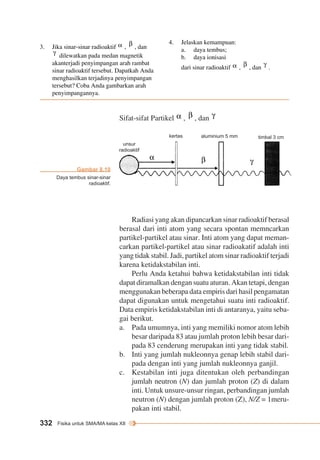 Sifat-sifat Partikel , , dan 
3. Stabilitas Inti 
332 Fisika untuk SMA/MA kelas XII 
Radiasi yang akan dipancarkan sinar radioaktif berasal 
berasal dari inti atom yang secara spontan memncarkan 
partikel-partikel atau sinar. Inti atom yang dapat meman-carkan 
partikel-partikel atau sinar radioakatif adalah inti 
yang tidak stabil. Jadi, partikel atom sinar radioaktif terjadi 
karena ketidakstabilan inti. 
Perlu Anda ketahui bahwa ketidakstabilan inti tidak 
dapat diramalkan dengan suatu aturan. Akan tetapi, dengan 
menggunakan beberapa data empiris dari hasil pengamatan 
dapat digunakan untuk mengetahui suatu inti radioaktif. 
Data empiris ketidakstabilan inti di antaranya, yaitu seba-gai 
berikut. 
a. Pada umumnya, inti yang memiliki nomor atom lebih 
besar daripada 83 atau jumlah proton lebih besar dari-pada 
83 cenderung merupakan inti yang tidak stabil. 
b. Inti yang jumlah nukleonnya genap lebih stabil dari-pada 
dengan inti yang jumlah nukleonnya ganjil. 
c. Kestabilan inti juga ditentukan oleh perbandingan 
jumlah neutron (N) dan jumlah proton (Z) di dalam 
inti. Untuk unsure-unsur ringan, perbandingan jumlah 
neutron (N) dengan jumlah proton (Z), N/Z = 1meru-pakan 
inti stabil. 
unsur 
radioaktif 
kertas aluminium 5 mm timbal 3 cm 
3. Jika sinar-sinar radioaktif , , dan 
dilewatkan pada medan magnetik 
akanterjadi penyimpangan arah rambat 
sinar radioaktif tersebut. Dapatkah Anda 
menghasilkan terjadinya penyimpangan 
tersebut? Coba Anda gambarkan arah 
penyimpangannya. 
4. Jelaskan kemampuan: 
a. daya tembus; 
b. daya ionisasi 
dari sinar radioaktif , , dan . 
Gambar 8.10 
Daya tembus sinar-sinar 
radioaktif. 
 