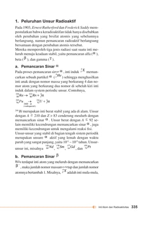 Inti Atom dan Radioaktivitas 335 
1. Peluruhan Unsur Radioaktif 
Pada 1903, Ernest Rutherford dan Frederick Saddy mem-postulatkan 
bahwa keradioaktifan tidak hanya disebabkan 
oleh perubahan yang brsifat atomis yang sebelumnya 
berlangsung, namun pemancaran radioaktif berlangsung 
bersamaan dengan perubahan atomis tersebut. 
Mereka memperoleh tiga jenis radiasi saat suatu inti me-luruh 
menuju keadaan stabil, yaitu pemancaran alfa ( ), 
beta ( ), dan gamma ( ). 
a. Pemancaran Sinar 
Pada proses pemancaran sinar , inti induk meman-carkan 
sebuah partikel ( ) sehingga meng hasilkan 
inti anak dengan nomor massa yang berkurang 4 dan no-mor 
atom yang berkurang dua nomor di sebelah kiri inti 
induk dalam system periodic unsur. Contohnya, 
209 Bi merupakan inti berat stabil yang ada di alam. Unsur 
dengan A 210 dan Z > 83 cenderung meulurh dengan 
memancarkan sinar . Unsur berat dengan A 92 se-lain 
memiliki kecendrungan memancarkan sinar , juga 
memiliki kecendrungan untuk mengalami reaksi fisi. 
Unsur-unsur yang stabil di bagian tengah sistem periodik 
merupakan unsure aktif yang lemah dengan waktu 
paruh yang sangat panjang, yaitu 1011 – 1015 tahun. Unsur-unsur 
ini, misalnya , , , dan 
b. Pemancaran Sinar 
Bila terdapat inti atom yang meluruh dengan memancarkan 
, maka jumlah nomor massanya tetap dan jumlah nomor 
atomnya bertambah 1. Misalnya, adalah inti mula-mula, 
 