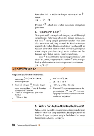 kemudian inti ini meluruh dengan memancarkan 
maka: 
Dengan adalah inti setelah mengalami mengalami 
peluruhan. 
c. Pemancaran Sinar 
Sinar gamma ( ) merupakan foton yang memiliki energi 
sangat tinggi. Peluruhan sebuah inti dengan memancar-kan 
Uji Kemampuan 8.4 
336 Fisika untuk SMA/MA kelas XII 
sinar mirip dengan pemancaran foton-foton oleh 
elektron tereksitasi yang kembali ke keadaan dengan 
energi lebih rendah. Elektron tereksitasi yang kemabli ke 
keadaan dasar akan memancarkan foton yang energinya 
sesuai dengan perbedaan energi antara keadaan awa dan 
keadaan akhir dalam transisi yang bersangkutan. 
Sinar tidak memiliki massa maupun muatan. Oleh 
sebab itu, unsur yang memncarkan sinar tidak menga-lami 
perubahan nomor atom maupun nomor massanya. 
Kerjakanlah dalam buku latihanmu. 
1. Dari reaksi , 
tentukan partikel X. 
2. Suatu inti nitrogen bereaksi dengan 
protn menghasilkan dan X. Tentukan 
jenis partikel X tersebut. 
3. Tentukan nama partikel X pada reaksi 
berikut. 
a. 
b. 
c. 
d. 
4. Uranium-235 menyerap neutron cepat dan 
pecah menjadi dan . Nukleon 
apa yang dihasilkan dalam reaksi tersebut 
dan berapa banyaknya? 
5. Waktu Paruh dan Aktivitas Radioakatif 
Setiap isotop radioaktif akan mengalami proses peluruhan 
menjadi unsur lain yang lebih stabil. Proses peluruhan ini 
berjalan dengan kecepatan yang berbeda-beda dan hanya 
bergantung pada jenis isotopnya. 
 