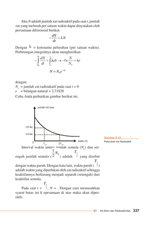 Inti Atom dan Radioaktivitas 337 
Jika N adalah jumlah zat radioaktif pada saat t, jumlah 
zat yang meluruh per satuan waktu dapat dinyatakan oleh 
persamaan diferensial berikut. 
Dengan = konstanta peluruhan (per satuan waktu). 
Perhitungan integralnya akan menghasilkan 
dengan: 
No = jumlah zat radioakatif pada saat t = 0 
e = bilangan natural = 2,71828 
Coba Anda perhatikan gambar berikut ini. 
waktu (t) 
jumlah inti sisa 
1/2 No 
1/4 No 
T1/2 2T1/2 
0 
Interval waktu antara jumlah semula (No) dan set-engah 
jumlah semula ( ) adalah yang disebut 
dengan waktu paruh. Dengan kata lain, waktu paruh ( ) 
adalah waktu yang diperlukan oleh zat radioaktif sehingga 
keaktifannya berkurang menjadi separuh (setengah) dari 
keaktifan semula. 
Pada saat t = , N = . Dengan cara memasukkan 
syarat batas ini k eprsamaan di atas maka akan diper-oleh: 
Gambar 8.12 
Peluruhan Inti Radioaktif 
 