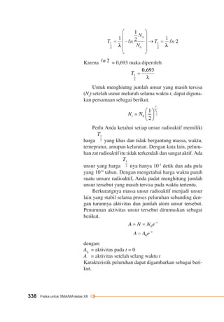 Karena = 0,693 maka diperoleh 
338 Fisika untuk SMA/MA kelas XII 
Untuk menghiutng jumlah unsur yang masih tersisa 
(Nt) setelah usnur meluruh selama waktu t, dapat diguna-kan 
persamaan sebagai berikut. 
Perlu Anda ketahui setiap unsur radioaktif memiliki 
harga yang khas dan tidak bergantung massa, waktu, 
temepratur, amupun kelarutan. Dengan kata lain, peluru-han 
zat radioaktif itu tidak terkendali dan sangat aktif. Ada 
unsur yang harga nya hanya 10-7 detik dan ada pula 
yang 1014 tahun. Dengan mengetahui harga waktu paruh 
suatu unsure radioaktif, Anda padat menghitung jumlah 
unsur tersebut yang masih tersisa pada waktu tertentu. 
Berkurangnya massa unsur radioaktif menjadi unsur 
lain yang stabil selama proses peluruhan sebanding den-gan 
turunnya aktivitas dan jumlah atom unsur tersebut. 
Penurunan aktivitas unsur tersebut dirumuskan sebagai 
berikut. 
dengan: 
A0 = aktivitas pada t = 0 
A = aktivitas setelah selang waktu t 
Karakteristik peluruhan dapat digambarkan sebagai beri-kut. 
 