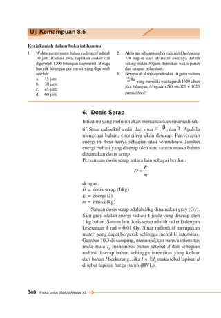 Uji Kemampuan 8.5 
Kerjakanlah dalam buku latihanmu. 
1. Waktu paruh suatu bahan radioaktif adalah 
10 jam. Radiasi awal cuplikan diukur dan 
diperoleh 1200 hitungan tiap menit. Berapa 
banyak hitungan per menit yang diperoleh 
setelah: 
a. 15 jam 
b. 30 jam; 
c. 45 jam; 
d. 60 jam. 
2. Aktivitas sebuah sumber radioaktif berkurang 
7/8 bagian dari aktivitas awalnya dalam 
selang waktu 30 jam. Tentukan waktu paruh 
dan tetapan peluruhan. 
3. Berapakah aktivitas radioaktif 10 gram radium 
yang memiliki waktu paruh 1620 tahun 
jika bilangan Avogadro N0 =6,025 × 1023 
partikel/mol? 
6. Dosis Serap 
Inti atom yang meluruh akan memancarkan sinar radioak-tif. 
340 Fisika untuk SMA/MA kelas XII 
Sinar radioaktif terdiri dari sinar , , dan . Apabila 
mengenai bahan, energinya akan diserap. Penyerapan 
energi ini bisa hanya sebagian atau seluruhnya. Jumlah 
energi radiasi yang diserap oleh satu satuan massa bahan 
dinamakan dosis serap. 
Persamaan dosis serap antara lain sebagai berikut. 
dengan: 
D = dosis serap (J/kg) 
E = energi (J) 
m = massa (kg) 
Satuan dosis serap adalah J/kg dinamakan gray (Gy). 
Satu gray adalah energi radiasi 1 joule yang diserap oleh 
1 kg bahan. Satuan lain dosis serap adalah rad (rd) dengan 
kesetaraan 1 rad = 0,01 Gy. Sinar radioaktif merupakan 
materi yang dapat bergerak sehingga memiliki intensitas. 
Gambar 10.3 di samping, menunjukkan bahwa intensitas 
mula-mula I0 menembus bahan setebal d dan sebagian 
radiasi diserap bahan sehingga intensitas yang keluar 
dari bahan I berkurang. Jika I = ½I0 maka tebal lapisan d 
disebut lapisan harga paruh (HVL). 
 