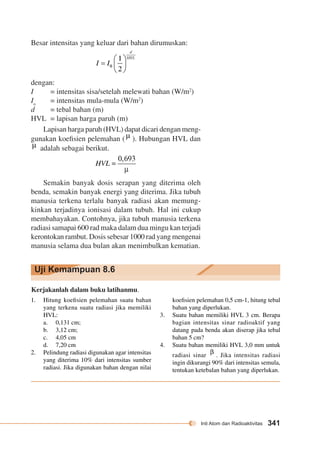 Inti Atom dan Radioaktivitas 341 
Besar intensitas yang keluar dari bahan dirumuskan: 
dengan: 
I = intensitas sisa/setelah melewati bahan (W/m2) 
Io = intensitas mula-mula (W/m2) 
d = tebal bahan (m) 
HVL = lapisan harga paruh (m) 
Lapisan harga paruh (HVL) dapat dicari dengan meng-gunakan 
koefisien pelemahan ( ). Hubungan HVL dan 
adalah sebagai berikut. 
Semakin banyak dosis serapan yang diterima oleh 
benda, semakin banyak energi yang diterima. Jika tubuh 
manusia terkena terlalu banyak radiasi akan memung-kinkan 
terjadinya ionisasi dalam tubuh. Hal ini cukup 
membahayakan. Contohnya, jika tubuh manusia terkena 
radiasi samapai 600 rad maka dalam dua mingu kan terjadi 
kerontokan rambut. Dosis sebesar 1000 rad yang mengenai 
manusia selama dua bulan akan menimbulkan kematian. 
Uji Kemampuan 8.6 
Kerjakanlah dalam buku latihanmu. 
1. Hitung koefisien pelemahan suatu bahan 
yang terkena suatu radiasi jika memiliki 
HVL: 
a. 0,131 cm; 
b. 3,12 cm; 
c. 4,05 cm 
d. 7,20 cm 
2. Pelindung radiasi digunakan agar intensitas 
yang diterima 10% dari intensitas sumber 
radiasi. Jika digunakan bahan dengan nilai 
koefisien pelemahan 0,5 cm-1, hitung tebal 
bahan yang diperlukan. 
3. Suatu bahan memiliki HVL 3 cm. Berapa 
bagian intensitas sinar radioaktif yang 
datang pada benda akan diserap jika tebal 
bahan 5 cm? 
4. Suatu bahan memiliki HVL 3,0 mm untuk 
radiasi sinar . Jika intensitas radiasi 
ingin dikurangi 90% dari intensitas semula, 
tentukan ketebalan bahan yang diperlukan. 
 