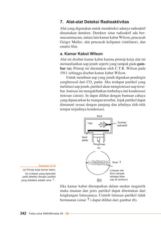 7. Alat-alat Deteksi Radioaktivitas 
Alat yang digunakan untuk mendeteksi adanya radioaktif 
dinamakan detektor. Detektor sinar radioaktif ada ber-macammacam, 
Geiger Muller, alat pencacah kelipatan (sintilator), dan 
emulsi film. 
a. Kamar Kabut Wilson 
Alat ini disebut kamar kabut karena prinsip kerja alat ini 
memanfaatkan uap jenuh seperti yang tampak pada gam-bar 
1911 sehingga disebut kamar kabut Wilson. 
yangberasal dari CO2 padat. Jika terdapat partikel yang 
melintasi uap jenuh, partikel akan mengionisasi uap terse-but. 
(tetesan cairan). In dapat dilihat dengan bantuan cahaya 
yang dipancarkan ke ruangan tersebut. Jejak partikel dapat 
dimamati sesuai dengan panjang dan tebalnya titik-titik 
tempat terjadinya kondensasi. 
342 Fisika untuk SMA/MA kelas XII 
antara lain kamar kabut Wilson, pencacah 
(a). Prinsip ini ditemukan oleh C.T.R. Wilson pada 
Untuk membuat uap yang jenuh dignakan pendingin 
Ionisasi ini mengakibatkan timbulnya inti kondensasi 
Sumber 
radioaktif 
Sinar 
Lintasan ele-ktron 
tampak 
sebagai tetes 
kaca 
Penghisap 
(a) 
(b) uap air (embun) 
Uap 
layar 
gelap 
Jika kamar kabut ditempatkan dalam medan magnetik 
maka muatan dan jenis partikel dapat ditentukan dari 
lengkungan lintasannya. Contoh lintasan partikel tidak 
bermuatan (sinar ) dapat dilihat dari gambar (b). 
Gambar 8.14 
(a) Prinsip kerja kamar kabut; 
(b) Lintasan yang diperoleh 
pada detektor dengan partikel 
yang dideteksi adalah sinar . 
 