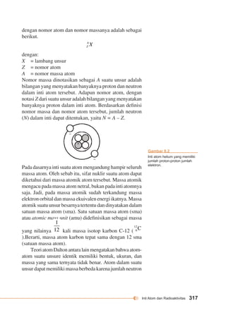 Inti Atom dan Radioaktivitas 317 
dengan nomor atom dan nomor massanya adalah sebagai 
berikut. 
dengan: 
X = lambang unsur 
Z = nomor atom 
A = nomor massa atom 
Nomor massa dinotasikan sebagai A suatu unsur adalah 
bilangan yang menyatakan banyaknya proton dan neutron 
dalam inti atom tersebut. Adapun nomor atom, dengan 
notasi Z dari suatu unsur adalah bilangan yang menyatakan 
banyaknya proton dalam inti atom. Berdasarkan definisi 
nomor massa dan nomor atom tersebut, jumlah neutron 
(N) dalam inti dapat ditentukan, yaitu N = A – Z. 
– 
– 
+ 
+ 
Pada dasarnya inti suatu atom mengandung hampir seluruh 
massa atom. Oleh sebab itu, sifat nuklir suatu atom dapat 
diketahui dari massa atomik atom tersebut. Massa atomik 
mengacu pada massa atom netral, bukan pada inti atomnya 
saja. Jadi, pada massa atomik sudah terkandung massa 
elektron orbital dan massa ekuivalen energi ikatnya. Massa 
atomik suatu unsur besarnya tertentu dan dinyatakan dalam 
satuan massa atom (sma). Satu satuan massa atom (sma) 
atau atomic mass unit (amu) didefinisikan sebagai massa 
yang nilainya kali massa isotop karbon C-12 ( 
).Berarti, massa atom karbon tepat sama dengan 12 sma 
(satuan massa atom). 
Teori atom Dalton antara lain mengatakan bahwa atom-atom 
suatu unsure identik memiliki bentuk, ukuran, dan 
massa yang sama ternyata tidak benar. Atom dalam suatu 
unsur dapat memiliki massa berbeda karena jumlah neutron 
Gambar 8.2 
Inti atom helium yang memiliki 
jumlah proton-proton jumlah 
elektron. 
 