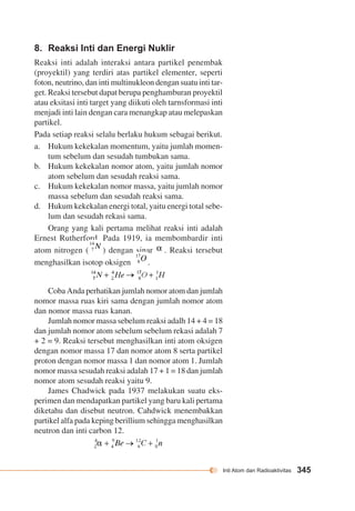 Inti Atom dan Radioaktivitas 345 
8. Reaksi Inti dan Energi Nuklir 
Reaksi inti adalah interaksi antara partikel penembak 
(proyektil) yang terdiri atas partikel elementer, seperti 
foton, neutrino, dan inti multinukleon dengan suatu inti tar-get. 
Reaksi tersebut dapat berupa penghamburan proyektil 
atau eksitasi inti target yang diikuti oleh tarnsformasi inti 
menjadi inti lain dengan cara menangkap atau melepaskan 
partikel. 
Pada setiap reaksi selalu berlaku hukum sebagai berikut. 
a. Hukum kekekalan momentum, yaitu jumlah momen-tum 
sebelum dan sesudah tumbukan sama. 
b. Hukum kekekalan nomor atom, yaitu jumlah nomor 
atom sebelum dan sesudah reaksi sama. 
c. Hukum kekekalan nomor massa, yaitu jumlah nomor 
massa sebelum dan sesudah reaksi sama. 
d. Hukum kekekalan energi total, yaitu energi total sebe-lum 
dan sesudah rekasi sama. 
Orang yang kali pertama melihat reaksi inti adalah 
Ernest Rutherford. Pada 1919, ia membombardir inti 
atom nitrogen ( ) dengan sinar . Reaksi tersebut 
menghasilkan isotop oksigen . 
Coba Anda perhatikan jumlah nomor atom dan jumlah 
nomor massa ruas kiri sama dengan jumlah nomor atom 
dan nomor massa ruas kanan. 
Jumlah nomor massa sebelum reaksi adalh 14 + 4 = 18 
dan jumlah nomor atom sebelum sebelum rekasi adalah 7 
+ 2 = 9. Reaksi tersebut menghasilkan inti atom oksigen 
dengan nomor massa 17 dan nomor atom 8 serta partikel 
proton dengan nomor massa 1 dan nomor atom 1. Jumlah 
nomor massa sesudah reaksi adalah 17 + 1 = 18 dan jumlah 
nomor atom sesudah reaksi yaitu 9. 
James Chadwick pada 1937 melakukan suatu eks-perimen 
dan mendapatkan partikel yang baru kali pertama 
diketahu dan disebut neutron. Cahdwick menembakkan 
partikel alfa pada keping berillium sehingga menghasilkan 
neutron dan inti carbon 12. 
 