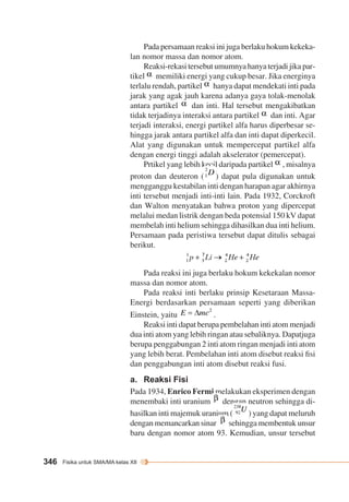 346 Fisika untuk SMA/MA kelas XII 
Pada persamaan reaksi ini juga berlaku hokum kekeka-lan 
nomor massa dan nomor atom. 
Reaksi-rekasi tersebut umumnya hanya terjadi jika par-tikel 
memiliki energi yang cukup besar. Jika energinya 
terlalu rendah, partikel hanya dapat mendekati inti pada 
jarak yang agak jauh karena adanya gaya tolak-menolak 
antara partikel dan inti. Hal tersebut mengakibatkan 
tidak terjadinya interaksi antara partikel dan inti. Agar 
terjadi interaksi, energi partikel alfa harus diperbesar se-hingga 
jarak antara partikel alfa dan inti dapat diperkecil. 
Alat yang digunakan untuk mempercepat partikel alfa 
dengan energi tinggi adalah akselerator (pemercepat). 
Prtikel yang lebih kecil daripada partikel , misalnya 
proton dan deuteron ( ) dapat pula digunakan untuk 
mengganggu kestabilan inti dengan harapan agar akhirnya 
inti tersebut menjadi inti-inti lain. Pada 1932, Corckroft 
dan Walton menyatakan bahwa proton yang dipercepat 
melalui medan listrik dengan beda potensial 150 kV dapat 
membelah inti helium sehingga dihasilkan dua inti helium. 
Persamaan pada peristiwa tersebut dapat ditulis sebagai 
berikut. 
Pada reaksi ini juga berlaku hokum kekekalan nomor 
massa dan nomor atom. 
Pada reaksi inti berlaku prinsip Kesetaraan Massa- 
Energi berdasarkan persamaan seperti yang diberikan 
Einstein, yaitu . 
Reaksi inti dapat berupa pembelahan inti atom menjadi 
dua inti atom yang lebih ringan atau sebaliknya. Dapatjuga 
berupa penggabungan 2 inti atom ringan menjadi inti atom 
yang lebih berat. Pembelahan inti atom disebut reaksi fisi 
dan penggabungan inti atom disebut reaksi fusi. 
a. Reaksi Fisi 
Pada 1934, Enrico Fermi melakukan eksperimen dengan 
menembaki inti uranium dengan neutron sehingga di-hasilkan 
inti majemuk uranium ( ) yang dapat meluruh 
dengan memancarkan sinar sehingga membentuk unsur 
baru dengan nomor atom 93. Kemudian, unsur tersebut 
 