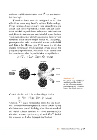 Inti Atom dan Radioaktivitas 347 
meluruh sambil memancarkan sinar dan membentuk 
inti baru lagi. 
Kemudian, Fermi mencoba menggunakan dan 
dihasilkan unsur yang bersifat radium. Pada awalnya, 
Fermi menduga bahwa unsure yang diperolehnya itu 
adalah salah satu isotop radium. Setelah Hahn dan Strass-mann 
melakukan penelitian terhadap unsur tersebut secara 
radiokimia, ternyata unsure tersebut adlah unsure barium 
yang memiliki nomor atom 56 dan unsure lainnya yang 
terbentuk adlah unsure dengan nomor 36. Selanjutnya, 
proses penembakan inti uranium oleh neutron itu diselidiki 
oleh Frisch dan Meitner pada 1938 secara teoritik dan 
mereka menamakan proses tersebut sebagai proses fisi 
yang artinya pembelahan. Persamaan rekasi pembelahan 
inti uaranium tersebut dapat dituliskan sebagai berikut. 
inti kripton 
inti barium 
inti uranium 
neutron 
Contoh lain dari reaksi fisi adalah sebagai berikut. 
neutron 
neutron 
neutron 
Uranium dapat mengadakan reaksi fisi jika ditem-baki 
oleh neutron berenergi rendah, sekitar 0,025 eV yang 
disebut neutron termal. Reaksi tersebut dinamakan rekasi 
fisi termal. Adapun uranium dapat membelah jika 
ditembaki neutron cepat berenergi sekitar 1,4 MeV. Reaksi 
fisi semacam ini disebut fisi cepat (fast fission). 
Gambar 8.18 
Inti uranium yang ditembakkan 
akan menghasilkan reaksi 
fisi dan inti uranium tersebut 
membelah menjadi inti barium, 
kripton, dan 3 buah elektron. 
 