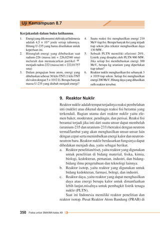 Uji Kemampuan 8.7 
Kerjakanlah dalam buku latihanmu. 
1. Energi yang dikonsumsi oleh rakyat Indonesia 
adalah 4,5 × 1010 joule setiap tahunnya. 
Hitung U-235 yang harus disediakan untuk 
keperluan ini. 
2. Hitunglah energi yang dibebaskan saat 
radium-226 (massa inti = 226,02540 sma) 
meluruh dan memancarkan partikel 
menjadi radon-222 (massa inti = 222,01757 
sma) 
3. Dalam pengujian bom atom, energi yang 
dibebaskan sebesar 36 kilo TNT (1 kilo TNT 
ekivalen dengan 5 × 1012 J). Berapa banyak 
massa U-235 yang diubah menjadi energi? 
4. Suatu reaksi fisi menghasilkan energi 210 
MeV tiap fisi. Berapa banyak fisi yang terjadi 
tiap sekon jika rekator menghasilkan daya 
130 MW. 
5. Sebuah PLTN memiliki efieisnei 20%. 
Listrik yang disuplai oleh PLTN 900 MW. 
Jika setiap fisi membebaskan energi 300 
MeV, berapa kg uranium yang diperlukan 
tiap tahun? 
6. Reaktor nuklir menghasilkan fisi sebanyak 3 
× 1019 tiap sekon. Setiap fisi meng hasilkan 
energi 200 MeV. Hitung daya yang dihasilkan 
oelh reaktor tersebut. 
9. Reaktor Nuklir 
Reaktor nuklir adalah tempat terjadinya reaksi pembelahan 
inti (nuklir) atau dikenal denagn reaksi fisi berantai yang 
terkendali. Bagian utama dari reaktor nuklir yaitu ele-men 
350 Fisika untuk SMA/MA kelas XII 
baker, moderator, pendingin, dan perisai. Reaksi fisi 
berantai terjadi jika inti dari suatu unsur dapat membelah 
(uranium-235 dan uranium-233) bereaksi dengan neutron 
termal/lambat yang akan menghasilkan unsur-unsur lain 
dengan cepat serta menimbulkan energi kalor dan neutron-neutron 
baru. Reaktor nuklir berdasarkan fungsinya dapat 
dibedakan menjadi dua, yaitu sebagai berikut. 
a. Reaktor penelitian/riset, yaitu reaktor yang digunakan 
untuk penelitian di bidang material, fisika, kimia, 
biologi, kedokteran, pertanian, industri, dan bidang-bidang 
ilmu pengetahuan dan teknologi lainnya. 
b. Reaktor isotop, yaitu reaktor yang digunakan untuk 
bidang kedokteran, farmasi, bologi, dan industri. 
c. Reaktor daya, yaitu reaktor yang dapat menghasilkan 
daya atau energi berupa kalor untuk dimanfaatkan 
lebih lanjut,misalnya untuk pembagkit listrik tenaga 
nuklir (PLTN). 
Saat ini Indonesia memiliki reaktor penelitian dan 
reaktor isotop. Pusat Reaktor Atom Bandung (PRAB) di 
 