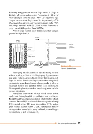 Inti Atom dan Radioaktivitas 351 
batang 
kendali 
teras 
air panas 
keluar 
elemen + 
bahan bakar 
air dingin 
masuk 
pompa 
alat penukar panas 
moderator 
(air) 
inti reaktor 
perasai beton 
air panas 
uap ke 
menara 
pendingin 
uap dingin 
dari menara 
Bandung menggunakan rekator Triga Mark II (Triga = 
Training Research adan Isotop Production by General 
Atomic) dengan kapasitas daya 1 MW. Di Yogyakarta juga 
dengan nama reaktor Triga, memiliki kapasitas daya 250 
kW, sedangkan di Serpong yang diresmikan pada 1987, 
reaktornya bernama MPR-30 (MPR = Multi Purpose Re-actor) 
memiliki kapasitas daya 30 MW. 
Prinsip kerja reaktor atom dapat dijelaskan dengan 
gambar sebagai berikut. 
Kalor yang dihasilkan reaktor nuklir dibuang melalui 
sisitem pendingin. Sistem pendingin yang digunakan ada 
dua jenis, yaitu sistem pendingin primer dan sistem pend-ingin 
sekunder. Sistem pendingin primer akan mengambil 
panas dari reaktor, kemudian membuangnya ke pendingin 
sekunder melalui alat penukar panas (heat exchanger). 
Sistem pendingin sekunder akan membuang panas melalui 
menara pendingin. 
Komponen dasar suatu rekator adalah bahan bakar, 
moderator, batang kendali, perisai beton, dan pendingin. 
Bahan bakar yangdigunakan dalam rekator nuklir adalah 
uranium. Dalam bijih uranium di alam terdapat satu isotop 
U-235 untuk setiap 140 atom atau sekitar 0,7%, sedan-gkan 
sisanya adalah isotop U-238. Kebanyakan reaktor 
menggunakan bahan baker yang sudah diperkaya hingga 
mengandung U-235 sebanyak 3%. 
Gambar 8.22 
Diagram Reaktor Nuklir 
 