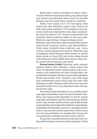 352 Fisika untuk SMA/MA kelas XII 
Bahan bakar uranium dicelupkan ke dalam reaktor. 
Uranium dibentuk mirip dengan tabung yang cukup sempit 
agar neutron yang dihasilkan dalam rekasi fisi memiliki 
peluang yang besar untuk keluar menuju ke moderator. 
Ketika reaksi terjadi, inti U-235 menangkap sebah 
neutron dan akan dihasilkan neutron cepat. Neutron ini 
tidak cukup untuk membuat U-235 mengalami rekasi fisi, 
namun masih harus diperlambat untuk dapat menghasil-kan 
rekasi fisi dalam U-235. Neutron in diperlambat oleh 
moderator. Bahan moderator adalah air berat atau grafit. 
Moderator juga berfungsi sebagai pendingin primer. 
Mederator yang efektif harus dapat memperlambat neutron 
tanpa banyak menyerap neutron yang diperlambatnya. 
Untuk tujuan ini,dipilih bahan moderator yang massa 
atomnya sepadan dengan massa neutron. Moderator yang 
seringdipakai adalah hydrogen dalam bentuk air, deutriu 
dalam bentuk air berat (D2O) dan karbon dalam bentuk 
grafit.Moderator karbon dipilih bukan karena efektivitas-nya 
namun karena harganya yang murah. 
Batang-batang kendali digunakan untuk mengatir 
populasi neutron cepat. Idealanya, sebuah neutron tiap 
rekasi fisi diperlukan untuk melangsungkan reaksi terus-menerus 
(tipa pembelahan inti hanya menghasilkan satu 
pembelahan tambahan). Reaktor yang demikian dikatakan 
berada pada kondisi kritis. Kelajuan yang lebih tinggi 
akan mem bebaskan energi terlalu cepat dan reaksi akan 
kehilangan kendali. Batang kendali terbuat dari baja atau 
kdamium berlapis boron yang digunakan untuk menang-kap 
neutron cepat. 
Jika batang kendali digerakkan ke atas, jumlah neutron 
yang dapat menimbulkan reaksi fisi akan bertambah. Seba-liknya, 
jika batang kendali digerakkan ke bawah, neutron 
yang dapat menimulkan reaksi fisi akan berkurang. Kondisi 
reactor yang memiliki jumlah neutron cepat berlalu banyak 
(tiap pembelahan inti menghasilkan lebih dari satu pembelah-an 
tambahan) disebut kondisi superkritis, sedangkan kondisi 
reaktor yang memiliki jumlah cepat terlalu sedikit (secara 
rata-rata tiap pembelahan inti menghasilkan kurang dari 
satu pembelahan tambahan) disebut kondisi subkritis. 
Energi kalor yang dihasilkan dari reaksi dari reaksi fisi 
dipendahkan dengan melwatkan fluida pendingin. Fluida 
 