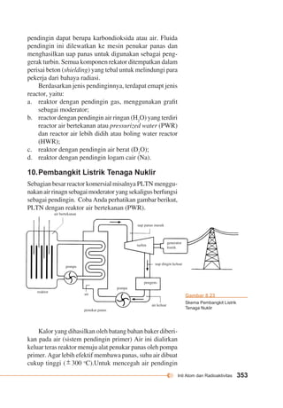 Inti Atom dan Radioaktivitas 353 
reaktor 
pompa 
air 
penukar panas 
air keluar 
pompa 
pengem-uap 
dingin keluar 
turbin 
generator 
listrik 
air bertekanan 
uap panas masuk 
Gambar 8.23 
Skema Pembangkit Listrik 
Tenaga Nuklir 
pendingin dapat berupa karbondioksida atau air. Fluida 
pendingin ini dilewatkan ke mesin penukar panas dan 
menghasilkan uap panas untuk digunakan sebagai peng-gerak 
turbin. Semua komponen rekator ditempatkan dalam 
perisai beton (shielding) yang tebal untuk melindungi para 
pekerja dari bahaya radiasi. 
Berdasarkan jenis pendinginnya, terdapat emapt jenis 
reactor, yaitu: 
a. reaktor dengan pendingin gas, menggunakan grafit 
sebagai moderator; 
b. reactor dengan pendingin air ringan (H2O) yang terdiri 
reactor air bertekanan atau pressurized water (PWR) 
dan reactor air lebih didih atau boling water reactor 
(HWR); 
c. reaktor dengan pendingin air berat (D2O); 
d. reaktor dengan pendingin logam cair (Na). 
10. Pembangkit Listrik Tenaga Nuklir 
Sebagian besar reactor komersial misalnya PLTN menggu-nakan 
air rinagn sebagai moderator yang sekaligus berfungsi 
sebagai pendingin. Coba Anda perhatikan gambar berikut, 
PLTN dengan reaktor air bertekanan (PWR). 
Kalor yang dihasilkan oleh batang bahan baker diberi-kan 
pada air (sistem pendingin primer) Air ini dialirkan 
keluar teras reaktor menuju alat penukar panas oleh pompa 
primer. Agar lebih efektif membawa panas, suhu air dibuat 
cukup tinggi ( ± 300 oC).Untuk mencegah air pendingin 
 
