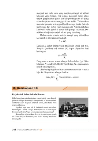menjadi uap pada suhu yang demikian tinggi, air diberi 
tekanan yang tinggi. Di tempat penukar panas akan 
terjadi perpindahan panas dari air pendingin ke air yang 
akan diuapkan untuk menggerakkan turbin. Turbin akan 
memutar genartor sehingga dihasilkan daya listrik. Setelah 
uap keluar dari turbin (uap menjadi air). Air ini dialirkan 
kembali ke alat penukar panas oleh pompa sekunder. De-mikian 
Uji Kemampuan 8.8 
354 Fisika untuk SMA/MA kelas XII 
selanjutnya terjadi siklus yang berulang. 
Dalam suatu reaktor nuklir, energi yang dihasilkan 
(E) dari fisi inti sejulah N adalah 
Dengan Ef dalah energi yang dihasilkan setiap kali fisi. 
Banyak (jumlah) inti unsure (N) dapat diperoleh dari 
hubungan 
Dengan m = massa unsur sebagai bahan baker (g), N0 = 
bilangan Avogadro (6,02 × 1023/mol) dan Ar = massa atom 
relatif unsur (g/mol). 
Jika daya yang dihasilkan oleh rekator adalah P maka 
laju fisi dinyatakan sebagai berikut. 
Kerjakanlah dalam buku latihanmu. 
Coba kamu buat makalah tentang energi nuklir yang akan di-gunakan 
sebagai pembangkit tenaga listrik? Carilah sumber-sumbernya 
dari majalah, internet, koran, atau buku-buku 
referensi lainnya. 
Apakah tepat saat ini di Indonesia untuk membuat 
Pembangkit Listrik Tenaga Nuklir (PLTN) di saat terjadi 
krisi energi listrik? Apa keuntungan dan kerugiannya? 
Kemudian, diskusikan dengan teman-teman Anda 
di kelas dengan bantuan guru Anda sebagi mediator 
(penengah). 
 