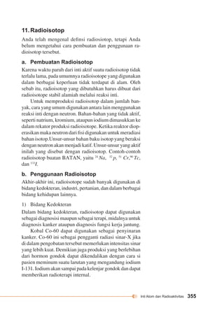Inti Atom dan Radioaktivitas 355 
11. Radioisotop 
Anda telah mengenal definsi radiosiotop, tetapi Anda 
belum mengetahui cara pembuatan dan penggunaan ra-dioisotop 
tersebut. 
a. Pembuatan Radioisotop 
Karena waktu paruh dari inti aktif suatu radioisotop tidak 
terlalu lama, pada umumnya radioisotope yang digunakan 
dalam berbagai keperluan tidak terdapat di alam. Oleh 
sebab itu, radioisotop yang dibutuhkan harus dibuat dari 
radioisotope stabil alamiah melalui reaksi inti. 
Untuk memproduksi radioisotop dalam jumlah ban-yak, 
cara yang umum digunakan antara lain menggunakan 
reaksi inti dengan neutron. Bahan-bahan yang tidak aktif, 
seperti natrium, kromium, ataupun iodium dimasukkan ke 
dalam rekator produksi radioisotope. Ketika reaktor diop-erasikan 
maka neutron dari fisi digunakan untuk meradiasi 
bahan isotop.Unsur-unsur bahan baku isotop yang beraksi 
dengan neutron akan menjadi katif. Unsur-unsur yang aktif 
inilah yang disebut dengan radioisotop. Contoh-contoh 
radioisotop buatan BATAN, yaitu 24 Na, 32 p, 51 Cr,90 Tc, 
dan 131I. 
b. Penggunaan Radioisotop 
Akhir-akhir ini, radioisotope sudah banyak digunakan di 
bidang kedokteran, industri, pertanian, dan dalam berbagai 
bidang kehidupan lainnya. 
1) Bidang Kedokteran 
Dalam bidang kedokteran, radioisotop dapat digunakan 
sebagai diagnosisi maupun sebagai terapi, midalnya untuk 
diagnosis kanker ataupun diagnosis fungsi kerja jantung. 
Kobal Co-60 dapat digunakan sebagai penyinaran 
kanker. Co-60 ini sebagai pengganti radiasi sinar-X jika 
di dalam pengobatan tersebut memerlukan intensitas sinar 
yang lebih kuat. Demikian juga produksi yang berlebihan 
dari hormon gondok dapat dikendalikan dengan cara si 
pasien meminum suatu larutan yang mengandung iodium 
I-131. Iodium akan sampai pada kelenjar gondok dan dapat 
memberikan radioterapi internal. 
 