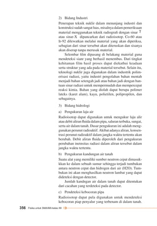2) Bidang Industri 
Penerapan teknik nuklir dalam menunjang industri dan 
konstruksi sudah sangat luas, misalnya dalam pemeriksaan 
material menggunakan teknik radiografi dengan sinar G 
atau sinar-X dipancarkan dari radioisotop. Co-60 atau 
Ir-92 dilewatkan melalui material yang akan diperiksa, 
sebagian dari sinar tersebut akan diteruskan dan sisanya 
akan diserap tanpa merusak material. 
356 Fisika untuk SMA/MA kelas XII 
Selembar film dipasang di belakang material guna 
mendeteksi sianr yang berhasil menembus. Dari tingkat 
kehitaman film hasil proses dapat diekathui keadaan 
serta struktur yang ada pada material tersebut. Selain itu, 
teknologi nuklir juga digunakan dalam industrik polim-erisasi 
radiasi, yaitu industri pengolahan bahan mentah 
menjadi bahan setengah jadi atau bahan jadi dengan ban-tuan 
sinar radiasi untuk mempermudah dan mempercepat 
reaksi kimia. Bahan yang diolah dapat berupa polimer 
lateks (karet alam), kayu, polietilen, polipropilen, dan 
sebagainya. 
3) Bidang hidrologi 
a) Pengukuran laju air 
Radioisotop dapat digunakan untuk mengukur laju alir 
atau debit aliran fluida dalam pipa, saluran terbuka, sungai, 
serta air dalam tanah. Dasar pengukuran ini adalah meng-gunakan 
perunut radioaktif. Akibat adanya aliran, konsen-trasi 
perunut radioaktif dalam jangka waktu tertentu akan 
berubah. Debit aliran fluida diperoleh dari pengukuran 
perubahan inetnsitas radiasi dalam aliran tersebut dalam 
jangka waktu tertentu. 
b) Pengukuran kandungan air tanah 
Suatu alat yang memiliki sumber neutron cepat dimasuk-kkan 
ke dalam sebuah sumur sehingga terjadi tumbukan 
antara neutron cepat dan hidrogen dari air (H2O). Tum-bukan 
ini akan menghasilkan neutron lambat yang dapat 
dideteksi dengan detector. 
Jumlah kandngan air dalam tanah dapat ditentukan 
dari cacahan yang terdeteksi pada detector. 
c) Pendeteksi kebocoran pipa 
Radioisotop dapat pula digunakan untuk mendeteksi 
kebocoran piap penyalur yang terbenam di dalam tanah. 
 