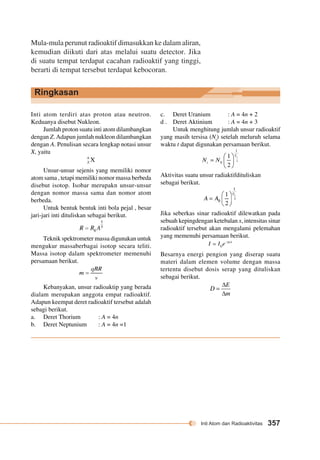 Inti Atom dan Radioaktivitas 357 
Mula-mula perunut radioaktif dimasukkan ke dalam aliran, 
kemudian diikuti dari atas melalui suatu detector. Jika 
di suatu tempat terdapat cacahan radioaktif yang tinggi, 
berarti di tempat tersebut terdapat kebocoran. 
Ringkasan 
Inti atom terdiri atas proton atau neutron. 
Keduanya disebut Nukleon. 
Jumlah proton suatu inti atom dilambangkan 
dengan Z. Adapun jumlah nukleon dilambangkan 
dengan A. Penulisan secara lengkap notasi unsur 
X, yaitu 
Unsur-unsur sejenis yang memiliki nomor 
atom sama , tetapi memiliki nomor massa berbeda 
disebut isotop. Isobar merupakn unsur-unsur 
dengan nomor massa sama dan nomor atom 
berbeda. 
Untuk bentuk bentuk inti bola pejal , besar 
jari-jari inti dituliskan sebagai berikut. 
Teknik spektrometer massa digunakan untuk 
mengukur massaberbagai isotop secara teliti. 
Massa isotop dalam spektrometer memenuhi 
persamaan berikut. 
Kebanyakan, unsur radioaktip yang berada 
dialam merupakan anggota empat radioaktif. 
Adapun keempat deret radioaktif tersebut adalah 
sebagi berikut. 
a. Deret Thorium : A = 4n 
b. Deret Neptunium : A = 4n =1 
c. Deret Uranium : A = 4n + 2 
d . Deret Aktinium : A = 4n + 3 
Untuk menghitung jumlah unsur radioaktif 
yang masih tersisa (Nt) setelah meluruh selama 
waktu t dapat digunakan persamaan berikut. 
Aktivitas suatu unsur radiaktifdituliskan 
sebagai berikut. 
Jika seberkas sinar radioaktif dilewatkan pada 
sebuah kepingdengan ketebalan x, intensitas sinar 
radioaktif tersebut akan mengalami pelemahan 
yang memenuhi persamaan berikut. 
Besarnya energi pengion yang diserap suatu 
materi dalam elemen volume dengan massa 
tertentu disebut dosis serap yang dituliskan 
sebagai berikut. 
 