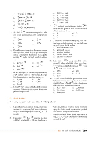 Inti Atom dan Radioaktivitas 359 
a. 
b. 
c. 
d. 
e. 
13. Jika inti memancarkan partikel alfa 
dan sinar gamma maka inti yang terjadi 
…. 
a. d. 
b. e. 
c. 
14. Perbadningan nomor atom dan nomor massa 
suatu pertikel sama dengan perbandingan 
antara nomor atom dan nomor massa pada 
partikel maka partikel tersebut adalah 
…. 
a. partikel d. inti 
b. inti e. inti 
c. inti 
15. Ba-137 melepaskan foton sinar gamma 0,66 
MeV dalam transisi internalnya. Energi 
kinetik pental atom tersebut sekitar …. 
a. 0,6 eV d. 3,3 eV 
b. 1,7 eV e. 4,8 eV 
c. 2,6 eV 
16. Setelah 9 hari, suatu zat radioaktif meluruh 
sebanyak 7/8 massa mula-mula. Konstanta 
peluruhannya adalah …. 
a. 0,023 per hari 
b. 0,231 per hari 
c. 0,347 per hari 
d. 0,693 per hari 
e. 2,310 per hari 
17. meluruh menjadi isotop timbal 
oleh emisi 8 partikel alfa dan oleh emisi 
elektron sebanyak …. 
a. 6 d. 3 
b. 5 e. 2 
c. 4 
18. Alat deteksi sinar radioaktif yang cara ker-janya 
mengubah ionisasi gas menjadi gas 
menjadi pulsa listrik adalah …. 
a. kamar kabut Wilson 
b. pencacah Geiger 
c. detektor sintilasi 
d. deteksi emulsi film 
e. detektor solid state 
19. Satu isotop yang memiliki waktu 
paruh 22 tahun dibeli 44 tahun yang lalu. 
Isotop ini akan berubah menjadi . Sisa 
pada saat ini adalah …. 
a. 85% d. 255 
b. 65% e. 15% 
c. 50% 
20. Jika diketahui koefisien pelemahan suatu 
bahan aluminium terhadap sinar beta tertentu 
adalah 0,3 mm-1. Nilai HVL adari aluminium 
terhadap sinar beta tersebut adalah …. 
a. 0,231 mm d. 2,310 mm 
b. 0,300 mm e. 3,000 mm 
c. 0,093 mm 
B. Soal Uraian 
Jawablah pertanyaan-pertanyaan dibawah ini dengan benar. 
931 MeV, tentukan besarnya energi minimum 
ayng diperluakn untuk memecahkan partikel 
alfa tersebut menjadi dua deuteron. 
3. Berapa lamakah waktu yang diperlukan 5 
mg 23Na (T1/2 = 2,60 tahun) untuk berkurang 
menjadi 1 mg? 
1. Sejauh berapakah dalam ruang, intensitas 
sebuah berkas neutron 5 eV akan berkurang 
menjadi separuhnya? (Diketahui T1/2 = 12,8 
menit) 
2. Massa inti dan masing-masing 
4,002603 sma dan 2,014102 sma jika 1 sma = 
 