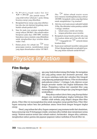 4. Di Matahari terjadi reaksi fusi dari 
jika jumlah massa 
yang telah terfusi sebanyak 1 gram, hitung 
besarnya energi yang dihasilkan. 
5. Berapakah besar energi yang akan dibebas-kan 
jika dua inti dutrium bergabung mem-bentuk 
sebuah partikel alfa? 
6. Satu fisi pada tom uranium menghasilkan 
energi sebesar 200 MeV. Jika sebuah reaktor 
beroperasi pada daya 1000 MW, tentukan 
banyaknya massa uranium yang dibutuhkan 
untuk menghasilkan daya tersebut dalam 
waktu 1 hari. 
7. Dalam proses fisi sebuah inti lewat 
penyerapan neutron, membebaskan energi 
yang dapat dimanfaatkan sekitar 185 MeV. 
Physics in Action 
Film Bedge 
360 Fisika untuk SMA/MA kelas XII 
Jika dalam sebuah reactor secara 
terus-menerus membangkitkan daya sebesar 
100 MW, berapakah waktu yang diperlukan 
untuk menghabiskan 1 kg uranium? 
8. Aktivitas awal suatu unsure radioaktif adalah 
10 Bq. Jika diketahui waktu paruhnya adalah 
1 minggi, tentukan: 
a. kekativannya setelah satu bulan; 
b. tetapan peluruhan unsur tersebut. 
9. Berapakah energi kinetik partikel alfa yang 
dipancarkan dalam peluruhan alfa dari inti 
? Anggaplah inti meluruh dalam 
keadaan diam. 
10. Suatu unsur radiokatif memiliki waktu paruh 
20 hari. Berapa bagiankah zat radioaktif terse-but 
yang belum meluruh setelah 60 hari? 
C o b a apa yang Anda ketahui tentang film badge. Ini merupakan 
alat yang paling umum dari dosimeter personal. Alat 
ini secara sederhana terdir dari selembar film fotografi 
yang dipasang padapenjepit khusus. Film ini disematkan 
pada pakaian selama 1 -4 minggu. Lalu, diproses sesuai 
dengan prosedur standar lalu tingkat kehitamana film 
diukur. Penjepitnya terbuat dari sejumlah filter yang 
memungkinkan radiasi dengan tipe yang beragam dapat 
teridentfikasi. 
Banyaknya radiasi (dosis) beta yang diserap diukur 
dengan cara membandingkan tingkat kehitaman film 
melalui celah terbuka yang dilapisi dengan filter-filter 
plastic. Filter-filter ini memungkinkan kita untuk mengukur energi partikel beta. Filter-filter 
logam menyerap radiasi beta dan perbedaan antara foton-foton dengan beragam tingkat 
energi. 
Dural, yang terbuat dari alloy (logam campuran) yang terutama terdiri dari aluminium, 
hanya menyerap sinar X bertegangan rendah, sementara alloy timbale akan menatenuasi semua 
energi. Neutron-neutron termal (dari sebuah reaktor), berinteraksi dengan alloy cadmium, 
menghasikan radiasi gamma dan pajanan (paparan) radiasi tambahan di bawah filter ini. 
 