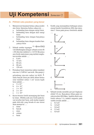 Uji Kompetensi Semester 2 
Uji Kompetensi Semester 2 361 
A. Pilihlah satu jawaban yang benar 
5. Grafik yang menunjukkan hubungan antara 
energi kinetik fotoelektron (EK) dan inten-sitas 
I foton pada proses fotolistrik adalah 
…. 
a. 
b. 
c. 
d. 
e. 
6. Sebuah toroida memiliki jari-jari lingkaran 
efektif 10 cm. Banyaknya lilitan pada tor-oida 
tersebut 400 lilitan. Apabila dialiri arus 
listrik sebesar 5 A, induksi magnetic pada 
sumbu toroida adalah …. 
a. 0,5 mT 
b. 1,0 mT 
c. 2,0 mT 
d. 2,5 mT 
e. 4,0 mT 
1. Menurut teori kunatum berkas cahaya terdiri 
atas foton. Intensitas berkas cahaya ini …. 
a. berbanding lurus dengan energi foton 
b. berbanding lurus dengan akar energi 
foton 
c. berbanding lurus dengan banyaknya 
foton 
d. berbanding lurus dengan kuadrat ban-yaknya 
foton 
2. Sebuah sumber tegangan 
volt dihubungkan dengan sebuah resistor R 
= 80 ohm dan induktor L = 0,5 H. Besarnya 
arus listrik maksimum yang melalui rangka-ian 
tersebut adalah …. 
a. 6 mA 
b. 12 mA 
c. 60 mA 
d. 80 mA 
e. 120 mA 
3. Permukan bumi menerima radiasi matahari 
rata-rata 1,2 kW/m2 saat terik. Jika panjang 
gelombang rata-rata radiasi ini 6620 
maka banyak foton per detik dalam berkas 
sinar matahari seluas 1 cm2 secara tegak 
lurus adalah …. 
a. 5 × 1017 
b. 4 × 1017 
c. 3 × 1017 
d. 2 × 1017 
e. 1 × 1017 
4. Kawat berarus listrik memanjang dari barat 
ke timur. APabila arah arus listrik pada ka-wat 
tersebut dari barat, arah medan magnet 
pada titik-titik yang berada di atas kawat 
akan menuju ke …. 
a. timur 
b. bawah 
c. utara 
d. selatan 
e. barat 
EK 
I 
EK 
I 
EK 
I 
EK 
I 
EK 
I 
 
