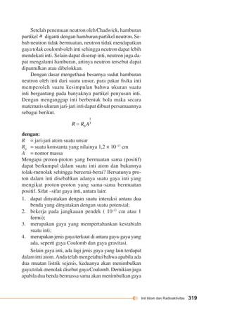 Inti Atom dan Radioaktivitas 319 
Setelah penemuan neutron oleh Chadwick, hamburan 
partikel diganti dengan hamburan partikel neutron. Se-bab 
neutron tidak bermuatan, neutron tidak mendapatkan 
gaya tolak coulomb oleh inti sehingga neutron dapat lebih 
mendekati inti. Selain dapat diserap inti, neutron juga da-pat 
mengalami hamburan, artinya neutron tersebut dapat 
dipantulkan atau dibelokkan. 
Dengan dasar mengethaui besarnya sudut hamburan 
neutron oleh inti dari suatu unsur, para pakar fisika inti 
memperoleh suatu kesimpulan bahwa ukuran suatu 
inti bergantung pada banyaknya partikel penyusun inti. 
Dengan menganggap inti berbentuk bola maka secara 
matematis ukuran jari-jari inti dapat dibuat persamaannya 
sebagai berikut. 
dengan: 
R = jari-jari atom suatu unsur 
R0 = suatu konstanta yang nilainya 1,2 × 10–13 cm 
A = nomor massa 
Mengapa proton-proton yang bermuatan sama (positif) 
dapat berkumpul dalam suatu inti atom dan bukannya 
tolak-menolak sehingga bercerai-berai? Bersatunya pro-ton 
dalam inti disebabkan adanya suatu gaya inti yang 
mengikat proton-proton yang sama-sama bermuatan 
positif. Sifat –sifat gaya inti, antara lain: 
1. dapat dinyatakan dengan suatu interaksi antara dua 
benda yang dinyatakan dengan suatu potensial; 
2. bekerja pada jangkauan pendek ( 10-13 cm atau 1 
fermi); 
3. merupakan gaya yang mempertahankan kestabialn 
suatu inti; 
4. merupakan jenis gaya terkuat di antara gaya-gaya yang 
ada, seperti gaya Coulomb dan gaya gravitasi. 
Selain gaya inti, ada lagi jenis gaya yang lain terdapat 
dalam inti atom. Anda telah mengetahui bahwa apabila ada 
dua muatan listrik sejenis, keduanya akan menimbulkan 
gaya tolak-menolak disebut gaya Coulomb. Demikian juga 
apabila dua benda bermassa sama akan menimbulkan gaya 
 