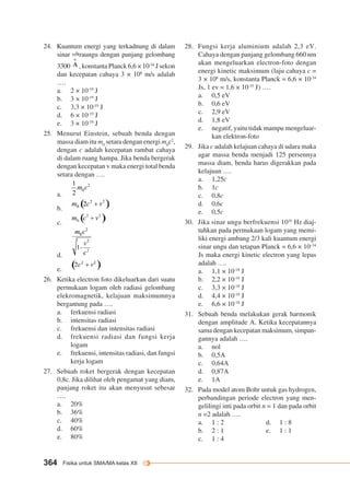 24. Kuantum energi yang terkadnung di dalam 
sinar ultraungu dengan panjang gelombang 
3300 , konstanta Planck 6,6 × 10-34 J sekon 
dan kecepatan cahaya 3 × 108 m/s adalah 
…. 
a. 2 × 10-19 J 
b. 3 × 10-19 J 
c. 3,3 × 10-19 J 
d. 6 × 10-19 J 
e. 3 × 10-19 J 
25. Menurut Einstein, sebuah benda dengan 
massa diam itu m0 setara dengan energi m0c2, 
dengan c adalah kecepatan rambat cahaya 
di dalam ruang hampa. Jika benda bergerak 
dengan kecepatan v maka energi total benda 
setara dengan …. 
a. 
b. 
c. 
d. 
e. 
26. Ketika electron foto dikeluarkan dari suatu 
permukaan logam oleh radiasi gelombang 
elekromagnetik, kelajuan maksimumnya 
bergantung pada …. 
a. ferkuensi radiasi 
b. intensitas radiasi 
c. frekuensi dan intensitas radiasi 
d. frekuensi radiasi dan fungsi kerja 
logam 
e. frekuensi, intensitas radiasi, dan fungsi 
kerja logam 
27. Sebuah roket bergerak dengan kecepatan 
0,8c. Jika dilihat oleh pengamat yang diam, 
panjang roket itu akan menyusut sebesar 
…. 
a. 20% 
b. 36% 
c. 40% 
d. 60% 
e. 80% 
364 Fisika untuk SMA/MA kelas XII 
28. Fungsi kerja aluminium adalah 2,3 eV. 
Cahaya dengan panjang gelombang 660 nm 
akan mengeluarkan electron-foto dengan 
energi kinetic maksimum (laju cahaya c = 
3 × 108 m/s, konstanta Planck = 6,6 × 10-34 
Js, 1 ev = 1,6 × 10-19 J) …. 
a. 0,5 eV 
b. 0,6 eV 
c. 2,9 eV 
d. 1,8 eV 
e. negatif, yaitu tidak mampu mengeluar-kan 
elektron-foto 
29. Jika c adalah kelajuan cahaya di udara maka 
agar massa benda menjadi 125 persennya 
massa diam, benda harus digerakkan pada 
kelajuan …. 
a. 1,25c 
b. 1c 
c. 0,8c 
d. 0,6c 
e. 0,5c 
30. Jika sinar ungu berfrekuensi 1016 Hz diaj-tuhkan 
pada permukaan logam yang memi-liki 
energi ambang 2/3 kali kuantum energi 
sinar ungu dan tetapan Planck = 6,6 × 10–34 
Js maka energi kinetic electron yang lepas 
adalah …. 
a. 1,1 × 10-18 J 
b. 2,2 × 10-18 J 
c. 3,3 × 10-18 J 
d. 4,4 × 10-18 J 
e. 6,6 × 10-18 J 
31. Sebuah benda melakukan gerak harmonik 
dengan amplitude A. Ketika kecepatannya 
sama dengan kecepatan maksimum, simpan-gannya 
adalah …. 
a. nol 
b. 0,5A 
c. 0,64A 
d. 0,87A 
e. 1A 
32. Pada model atom Bohr untuk gas hydrogen, 
perbandingan periode electron yang men-gelilingi 
inti pada orbit n = 1 dan pada orbit 
n =2 adalah …. 
a. 1 : 2 d. 1 : 8 
b. 2 : 1 e. 1 : 1 
c. 1 : 4 
 