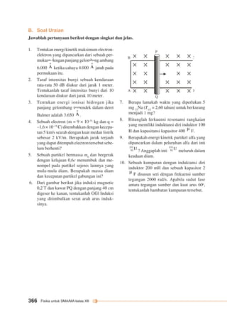 B. Soal Uraian 
Jawablah pertanyaan berikut dengan singkat dan jelas. 
1. Tentukan energi kinetik maksimum electron-elektron 
yang dipancarkan dari sebuah per-mukaan 
dengan panjang gelombang ambang 
6.000 ketika cahaya 4.000 jatuh pada 
permukaan itu. 
2. Taraf intensitas bunyi sebuah kendaraan 
rata-rata 50 dB diukur dari jarak 1 meter. 
Tentukanlah taraf intensitas bunyi dari 10 
kendaraan diukur dari jarak 10 meter. 
3. Tentukan energi ionisai hidrogen jika 
panjang gelombang terpendek dalam deret 
Balmer adalah 3.650 . 
4. Sebuah electron (m = 9 × 10–31 kg dan q = 
–1,6 × 10–19 C) ditembakkan dengan kecepa-tan 
5 km/s searah dengan kuat medan listrik 
sebesar 2 kV/m. Berapakah jarak terjauh 
yang dapat ditempuh electron tersebut sebe-lum 
berhenti? 
5. Sebuah partikel bermassa m0 dan bergerak 
dengan kelajuan 0,6c menumbuk dan me-nempel 
pada partikel sejenis lainnya yang 
mula-mula diam. Berapakah massa diam 
dan kecepatan partikel gabungan ini? 
6. Dari gambar berikut jika induksi magnetic 
0,2 T dan kawat PQ dengan panjang 40 cm 
digeser ke kanan, tentukanlah GGl Induksi 
yang ditimbulkan serat arah arus induk-sinya. 
366 Fisika untuk SMA/MA kelas XII 
B 
A 
P 
Q 
C 
D 
4 ms–1 
7. Berapa lamakah waktu yang diperlukan 5 
mg 23Na (T1/2 = 2,60 tahun) untuk berkurang 
menjadi 1 mg? 
8. Hitunglah ferkuensi resonansi rangkaian 
yang memiliki induktansi diri induktor 100 
H dan kapasitansi kapasitor 400 F. 
9. Berapakah energi kinetik partikel alfa yang 
dipancarkan dalam peluruhan alfa dari inti 
? Anggaplah inti meluruh dalam 
keadaan diam. 
10. Sebuah kumparan dengan induktansi diri 
induktor 200 mH dan sebuah kapasitor 2 
F disusun seri dengan frekuensi sumber 
tegangan 2000 rad/s. Apabila sudut fase 
antara tegangan sumber dan kuat arus 60o, 
tentukanlah hambatan kumparan tersebut. 
