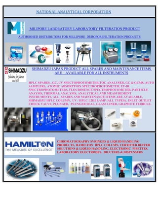 NATIONAL ANALYTICAL CORPORATION 
MILIPORE LABORATORY LABORATORY FILTERATION PRODUCT
AUTHORISED DISTRIBUTORS FOR MILLIPORE DUROPOREFILTERATION PRODUCTS
SHIMADZU JAPAN PRODUCT ALL SPARES AND MAINTENANCE ITEMS
ARE AVAILABLE FOR ALL INSTRUMENTS
HPLC SPARES , GC, UV SPECTOPHOTOMETER,TOC ANALYSER, GC & GCMS, AUTO
SAMPLERS, ATOMIC ABSORPTION SPECTROPHOTOMETER, FT-IR
SPECTROPHOTOMETERS, FLOUROSENCE SPECTROPHOTOMETER, PARTICLE
ANAYSIS, THERMAL ANALYSIS, ANALYTICAL AND MEASUREMENT
INSTRUMENTS, ALL SPARES AND MAINTENANCE ITEMS ARE AVAILABLE,
SHIMADZU HPLC COLUMN, UV / HPLC L2D2 LAMP (ALL TYPES), INLET OUTLET
CHECK VALVE, PLUNGER, PLUNGER SEAL, GLASS LINER, GRAPHITE FERRULE.
CHROMATOGRAPHY SYRINGES & LIQUID HANDLING
PRODUCTS, HAMILTON HPLC COLUMN, CERTIFIED BUFFER
SOLUTIONS & LIQUID HANDLING, ELECTRONIC PIPETTES,
LABORATORY ELECTRODES, DILUTERS & DISPENSERS
 