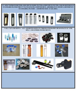 UV SPECTOPHOTOMETERS, HOLMIUM OXIDE FILTER & DIDYMIUM FILTER, LIQUID REFERENCE
STANDARD FILTER FOR UV WAVELENGTH, LISHTSOURCE, ABSORBANCE SOURCE, REFERENCE
STANDARDS, FILTERS – ASSORTED SIZE AVAILABLE.
VAIL, CAP AND SEPTA – ALL ASSORTED SIZES IN CHROMATOGRAPHY HEAD SPACE GC AND
HPLC AND OTHER INSTRUMENTS
 