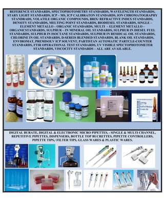 REFERENCE STANDARDS, SPECTOPHOTOMETRY STANDARDS, WAVELENGTH STANDARDS,
STARY LIGHT STANDARDS, ICP – MS, ICP CALIBRATON STANDARDS, ION CHROMATOGRAPHY
STANDRADS, VOLATILE ORGANIC COMPOUNDS, BRIX/ REFRACTIVE INDEX STANDARDS,
DENSITY STANDARDS, MELTING POINT STANDARDS, BIODIESEL STANDARDS, SINGLE –
ELEMENT METALLO – ORGANIC STANDARDS, MULTI – ELEMENT METALLO –
ORGANICSTANDARDS, SULPHUR – IN MINERAL OIL STANDARDS, SULPHUR IN DIESEL FUEL
STANDARDS, SULPHUR IN ISOCTANE STANDARDS, SULPHUR IN RESIDUAL OIL STANDARDS,
CHLORINE IN OIL STANDARDS, D-SEREIS BLENDED STANDARDS, BLANK OIL STANDARDS,
ENVIROMAT, PREMISOLV ICP SOLVENT, PARTISTAN AUTOMATIC PARTCLE-COUNTER
STANDARDS, FTIR OPERATIONAL TEST STANDARDS, UV VISIBLE SPECTOPHOTOMETER
STANDARDS, VISCOCITY STANDARDS – ALL ARE AVAILABLE.
DIGITAL BURATE, DIGITAL & ELECTRONIC MICRO PIPETTES, - SINGLE & MULTI CHANNEL,
REPETITIVE PIPETTES, DISPENSERS, BOTTLE TOP BUCRETTES, PIPETTE CONTROLLERS,
PIPETTE TIPS,/ FILTER TIPS, GLASS WARES & PLASTIC WARES.
 