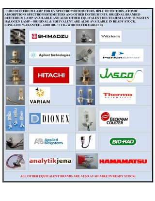 L2D2 DEUTERIUM LAMP FOR UV SPECTROPHOTOMETERS, HPLC DETECTORS, ATOMIC
ABSORPTIONS SPECTROPHOTOMETERS AND OTHER INSTRUMENTS. ORIGINAL BRANDED
DEUTERIUM LAMP AVAILABLE AND ALSO OTHER EQUIVALENT DEUTERIUM LAMP, TUNGSTEN
HALOGEN LAMP – ORIGINAL & EQUIVALENT ARE ALSO AVAILABLE IN READY STOCK.
LONG LIFE WARANTEE – 2,000 HR. / 1 YR. (WHICHEVER EARLIER)
ALL OTHER EQUIVALENT BRANDS ARE ALSO AVAILABLE IN READY STOCK.
 