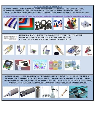SILICONE RUBBER PRODUCTS
SILICONE TRANSPARENT TUBING,SILICONE BRAIDED HOSES, SILICONE AUTO CLAVE GASKET,
SILICONE SOLID/SPONGE GASKETS, “O” RINGS & GASKETS, SILICONE TRI CLOVER GASKET,
SILICONE RUBBER SHEET, PURE PTEF ENVELOPED GASKET, VITON AND SILICONE RUBBER CORD. –
PLEASE SEND US YOUR ENQUIRY BY SENDING SPECIFIED DRAWINGS, DIAGRAM, AND SPECIFICATIONS.
EUTECH DURACAL PH METER, CONDUCTIVITY METER , TDS METER,
DISSOLVE OXYGEN METER, SALT METER, ORP BUFFERS,
CALIBRATIONBUFFER, SOLUTION WITH CERTIFICATES
MOBILE PHASE FILTER FOR HPLC ACCESSORIES – PEEK TUBING, CAPILLARY PEEK TUBING,
DUPONT FEP FLUOROPOLYMER TUBING, PEEK TUBING CUTTER, BOTTLE CAPS, SS TUBING,
HIGH PRESSURE VALVES, ANALYTICAL INJECTORS, ANALYTICAL-SCALE SAMPLE INJECTORS,
PREPARATIVE-SCALE INJECTORS, SS LOOPS FOR INJECTORS, PEEK SAMPLE LOOPS.
 