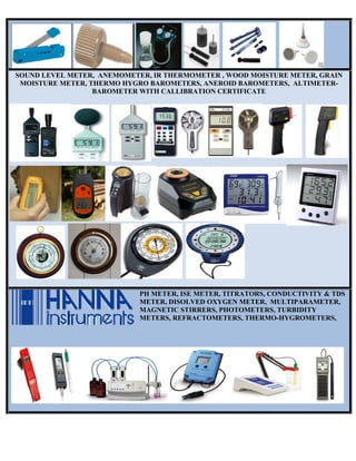 SOUND LEVEL METER, ANEMOMETER, IR THERMOMETER , WOOD MOISTURE METER, GRAIN
MOISTURE METER, THERMO HYGRO BAROMETERS, ANEROID BAROMETERS, ALTIMETER-
BAROMETER WITH CALLIBRATION CERTIFICATE
PH METER, ISE METER, TITRATORS, CONDUCTIVITY & TDS
METER, DISOLVED OXYGEN METER, MULTIPARAMETER,
MAGNETIC STIRRERS, PHOTOMETERS, TURBIDITY
METERS, REFRACTOMETERS, THERMO-HYGROMETERS,
 