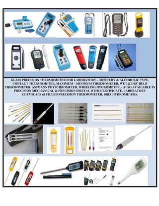 GLASS PRECISION THERMOMETER FOR LABORATORY – MERCURY & ALCOHOLIC TYPE,
CONTACT THERMOMETER, MAXIMUM – MINIMUM THERMOMETER, WET & DRY BULB
THERMOMETER, ASSMANN PHYSCHROMETER, WHIRLING HYGROMETER, - ALSO AVAILABLE IN
PRECISION MECHANICAL & PRECISION DIGITAL WITH CERTIFICATE, LABORATORY
CHEMICALS n2 FILLED PRECISION THERMOMETER, BRIX HYDROMETERS.
 