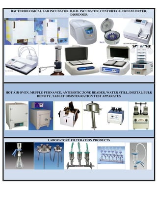 BACTERIOLOGICAL LAB INCUBATOR, B.O.D. INCUBATOR, CENTRIFUGE, FREEZE DRYER,
DISPENSER
HOT AIR OVEN, MUFFLE FURNANCE, ANTIBIOTIC ZONE READER, WATER STILL, DIGITAL BULK
DENSITY, TABLET DISINTEGRATION TEST APPARATUS
LABORATORY FILTERATION PRODUCTS
 