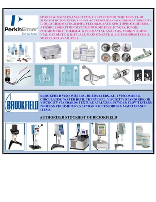SPARES & MAINTENANCE ITEMS, UV SPECTOPHOTOMETERS, FT-IR
SPECTOPHOTOMETER, RAMAN ACCESSORIES, GAS CHROMATOGRAPHY,
LIQUID CHROMATOGRAPHY, FLUORESCENCE SPECTOPHOTOMETERS,
ATOMIC ABSORPTION SPECTOPHOTOMETERS, ICP-OES, ICP-MS,
POLARIMETRY, THERMAL & ELEMANTAL ANALYSIS, PERKIN ELMER
VIAL CAP SEPTA & KITS , ALL MAINTENANCE & ACCESSORIES ITEMS &
SPARES ARE AVAILABLE.
BROOKFIELD VISCOMETERS , RHEOMETERS, KU- 2 VISCOMETER,
CIRCULATING WATER BATH, THERMOSEL, VISCOCITY STANDARDS, OIL
VISCOCITY STANDARDS, TEXTURE ANALYZER, POWDER FLOW TESTERS,
PROCESS VISCOMETERS, STANDARD ACCESSORIES & MAINTENANCE
ITEMS.
AUTHORIZED STOCKIEST OF BROOKFIELD
 