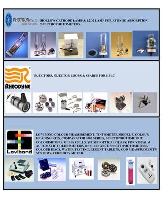 HOLLOW CATHODE LAMP & L2D2 LAMP FOR ATOMIC ABSORPTION
SPECTROPHOTOMETERS.
INJECTORS, INJECTOR LOOPS & SPARES FOR HPLC
LOVIBOND COLOUR MEASUREMENT, TINTOMETER MODEL F, COLOUR
GRADING KITS, COMPARATOR 3000 SERIES, SPECTOPHOTOMETRIC
COLORIMETERS, GLASS CELLS, (FUSED OPTICAL GLASS) FOR VISUAL &
AUTOMATIC COLORIMETERS, REFLECTANCE SPECTOPHOTOMETERS,
COLOUR DISCS, WATER TESTING, REGENT TABLETS, COD MEASUREMEMTN
SYSTEMS, TURBIDITY METER.
 