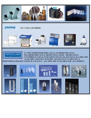 DIMENNSIONS, SP
TLC T
UV
PO
CY
AV
PECIFICAT
TANK, CHA
V SPECTO
OLARIMET
YLINDRIC
VAILABLE
TIONS & CA
AMBERS
OPHOTOME
TERS CEL
CAL CELLS
E AND CEL
APACITY –
ETERS, CE
LLS, MICRO
S, IN QUAR
LL SPACER
– ALL SIZE
ELLS, FLO
O CELLS, S
RTZ CELL
RS , PLEAS
E ARE AVA
RIMETER
SEMI – MI
S & GLASS
SE GIVE US
AILABLE F
R CELLS,
CRO CELL
S CELLS A
S THE CEL
FOR ALL M
LS,
ALL SIZE A
LL’S
MODELS.
ARE
 