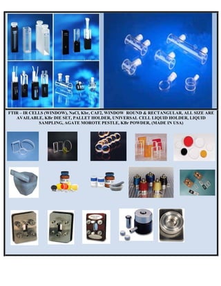 FTIR –
AV
– IR CELLS
VAILABLE
S
S (WINDOW
E, KBr DIE
AMPLING
W), NaCl, K
SET, PALL
G, AGATE M
Kbr, CAF2,
LET HOLD
MOROTE P
WINDOW
DER, UNIVE
PESTLE, K
W ROUND &
ERSAL CE
KBr POWDE
& RECTAN
ELL LIQUID
ER, (MADE
NGULAR, A
D HOLDER
E IN USA)
ALL SIZE A
R, LIQUID
ARE
 