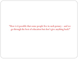 “ How is it possible that some people live in such penury – and we go through the best of education but don’t give anything back?” 