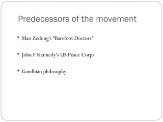 Predecessors of the movement Mao Zedong's “Barefoot Doctors” John F Kennedy's US Peace Corps Gandhian philosophy 