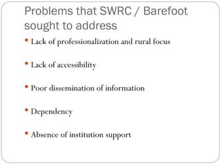Problems that SWRC / Barefoot sought to address Lack of professionalization and rural focus Lack of accessibility Poor dissemination of information Dependency Absence of institution support 
