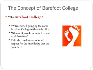 The Concept of Barefoot College Why  Barefoot College? SWRC started going by the name Barefoot College in the early ‘80’s Millions of people in India live and work barefoot! Title also used as a symbol of respect for the knowledge that the poor have 